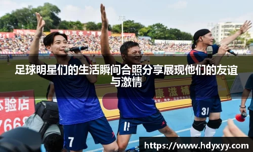 足球明星们的生活瞬间合照分享展现他们的友谊与激情