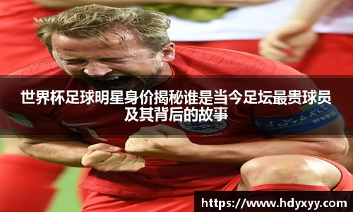 世界杯足球明星身价揭秘谁是当今足坛最贵球员及其背后的故事